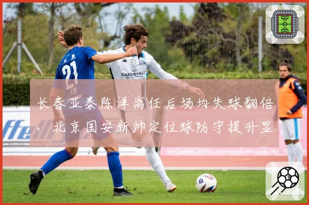 长春亚泰陈洋离任后场均失球翻倍，北京国安新帅定位球防守提升显著