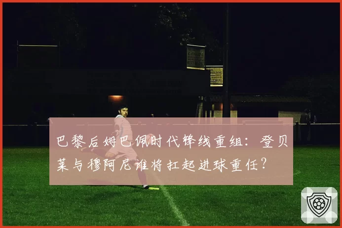 巴黎后姆巴佩时代锋线重组：登贝莱与穆阿尼谁将扛起进球重任？