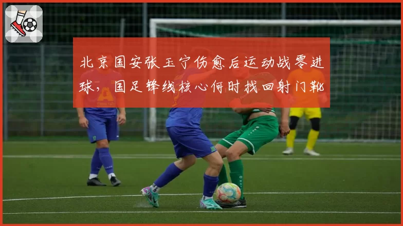 北京国安张玉宁伤愈后运动战零进球，国足锋线核心何时找回射门靴？
