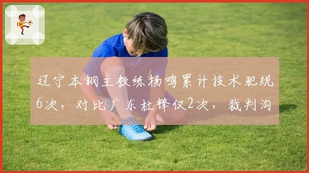 辽宁本钢主教练杨鸣累计技术犯规6次，对比广东杜锋仅2次，裁判沟通方式差异明显