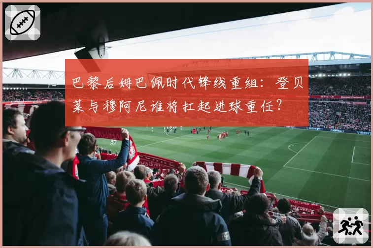 巴黎后姆巴佩时代锋线重组：登贝莱与穆阿尼谁将扛起进球重任？