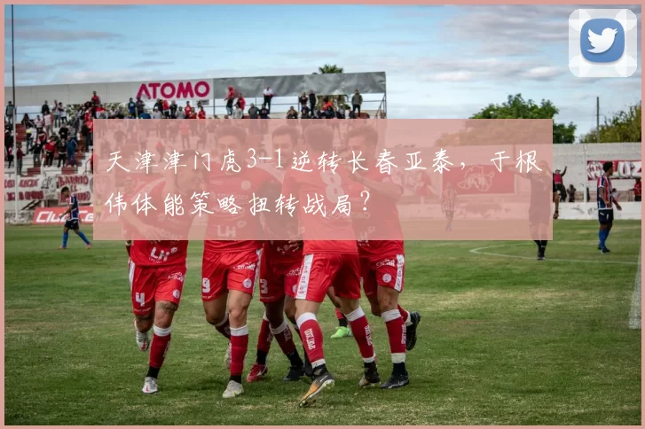 天津津门虎3-1逆转长春亚泰，于根伟体能策略扭转战局？