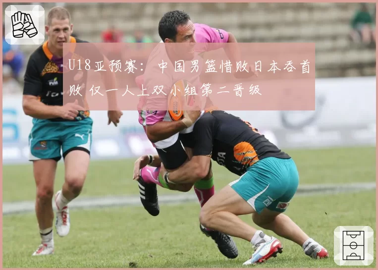 U18亚预赛：中国男篮惜败日本吞首败 仅一人上双小组第二晋级