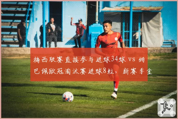 梅西联赛直接参与进球34球 vs 姆巴佩欧冠淘汰赛进球8粒，新赛季金球奖竞争走势分化