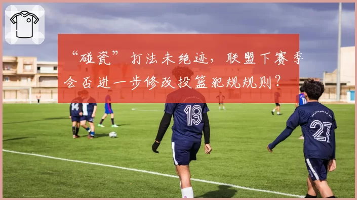 “碰瓷”打法未绝迹，联盟下赛季会否进一步修改投篮犯规规则？