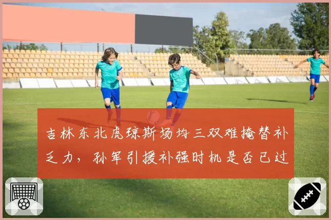 吉林东北虎琼斯场均三双难掩替补乏力,孙军引援补强时机是否已过