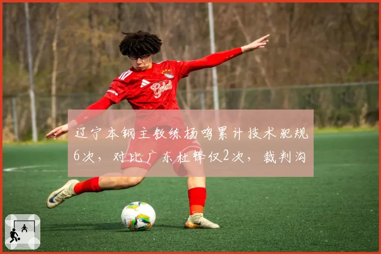 辽宁本钢主教练杨鸣累计技术犯规6次，对比广东杜锋仅2次，裁判沟通方式差异明显