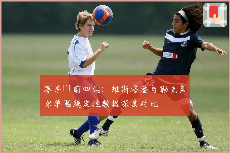 赛季F1前四站：维斯塔潘与勒克莱尔单圈稳定性数据深度对比