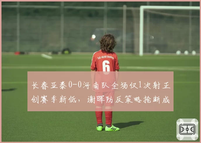 长春亚泰0-0河南队全场仅1次射正创赛季新低,谢晖防反策略抢断成功率达七成获平局