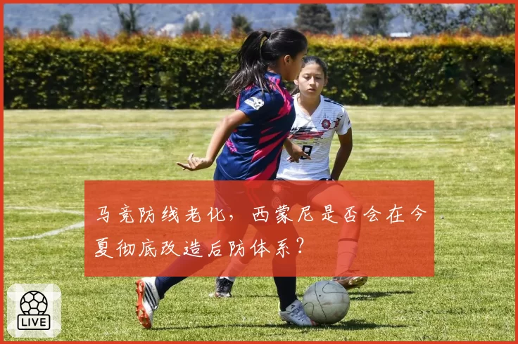 马竞防线老化，西蒙尼是否会在今夏彻底改造后防体系？