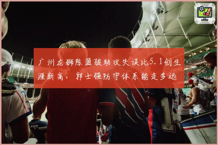 广州龙狮陈盈骏助攻失误比5.1创生涯新高，郭士强防守体系能走多远？