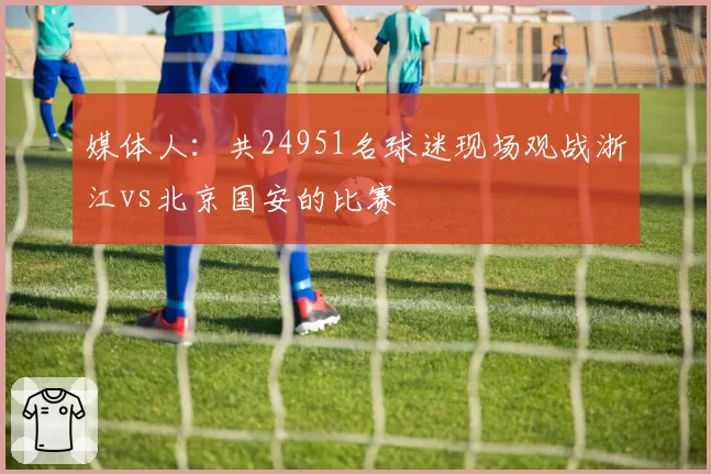 媒体人：共24951名球迷现场观战浙江vs北京国安的比赛