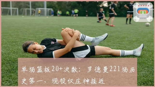 单场篮板20+次数：罗德曼221场历史第一，现役仅庄神接近
