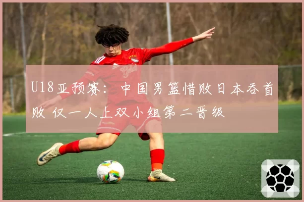 U18亚预赛：中国男篮惜败日本吞首败 仅一人上双小组第二晋级