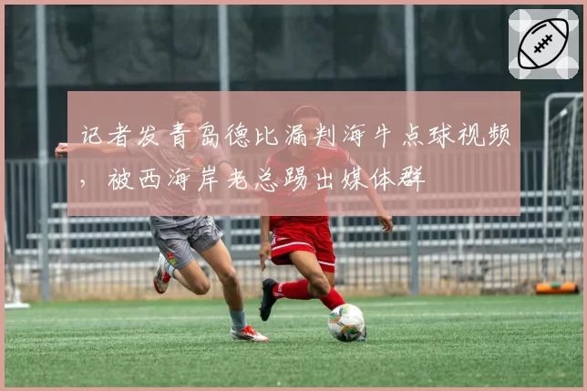 记者发青岛德比漏判海牛点球视频，被西海岸老总踢出媒体群