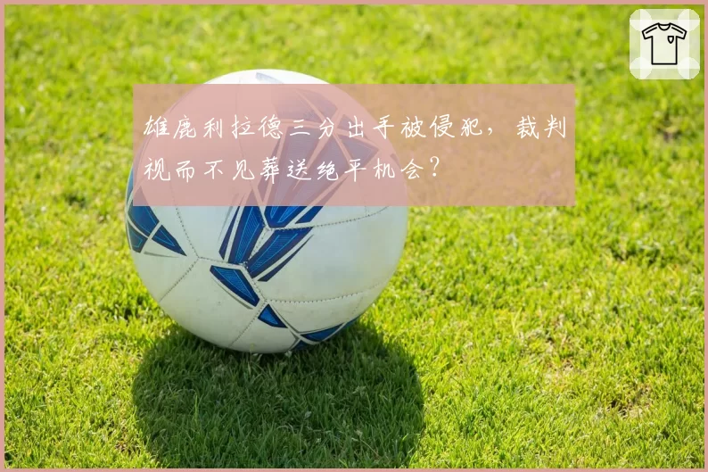 雄鹿利拉德三分出手被侵犯，裁判视而不见葬送绝平机会？