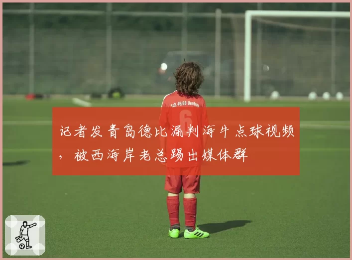 记者发青岛德比漏判海牛点球视频，被西海岸老总踢出媒体群