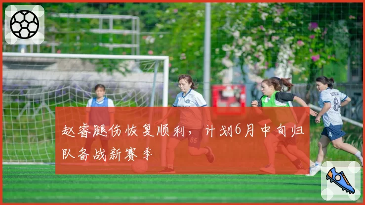赵睿腿伤恢复顺利,计划6月中旬归队备战新赛季