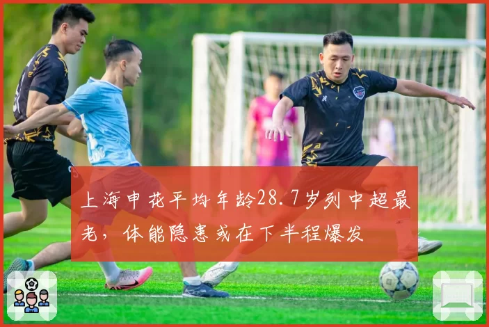 上海申花平均年龄28.7岁列中超最老，体能隐患或在下半程爆发