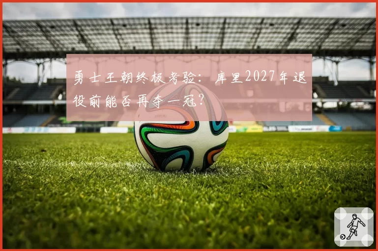 勇士王朝终极考验:库里2027年退役前能否再夺一冠?
