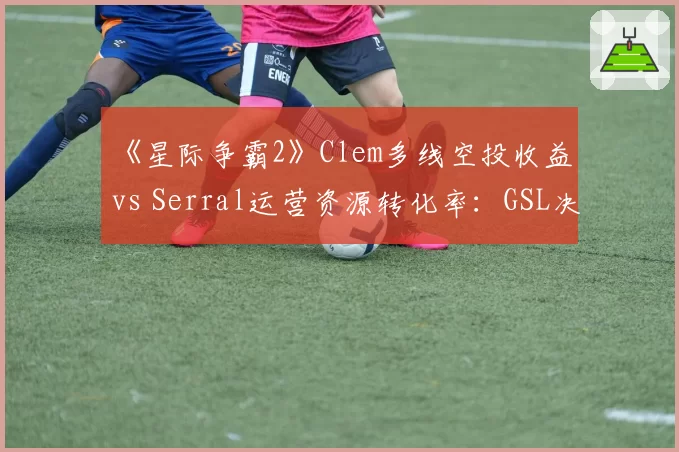 《星际争霸2》Clem多线空投收益 vs Serral运营资源转化率：GSL决赛经济拆解