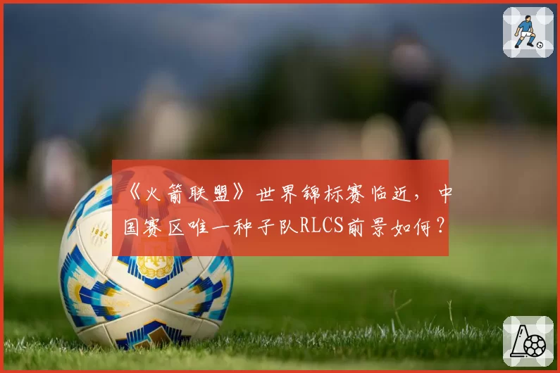 《火箭联盟》世界锦标赛临近，中国赛区唯一种子队RLCS前景如何？