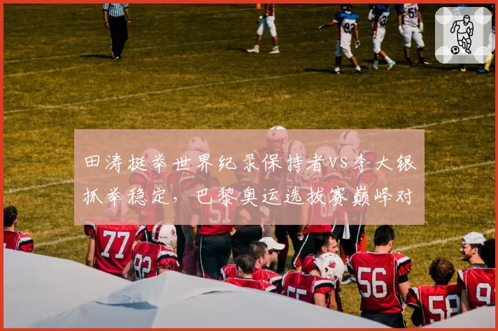 田涛挺举世界纪录保持者vs李大银抓举稳定，巴黎奥运选拔赛巅峰对决