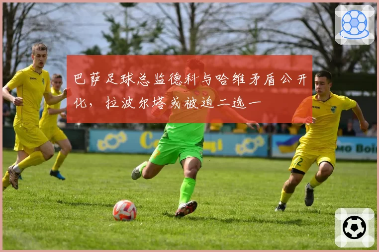 巴萨足球总监德科与哈维矛盾公开化，拉波尔塔或被迫二选一
