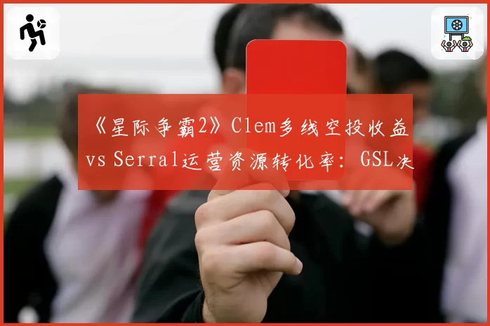 《星际争霸2》Clem多线空投收益 vs Serral运营资源转化率：GSL决赛经济拆解