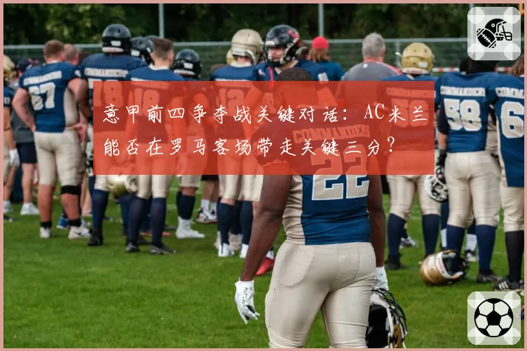 意甲前四争夺战关键对话：AC米兰能否在罗马客场带走关键三分？