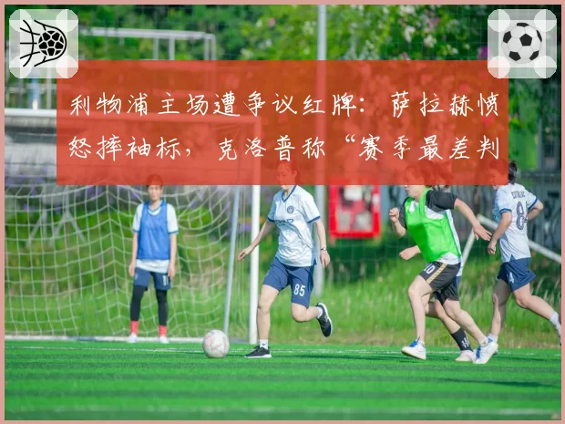利物浦主场遭争议红牌:萨拉赫愤怒摔袖标,克洛普称“赛季最差判罚”