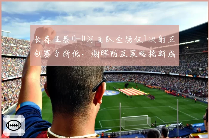 长春亚泰0-0河南队全场仅1次射正创赛季新低,谢晖防反策略抢断成功率达七成获平局