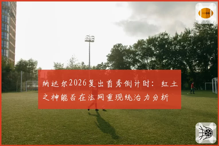 纳达尔2026复出首秀倒计时：红土之神能否在法网重现统治力分析