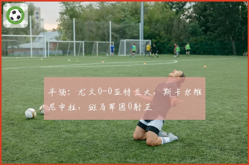 半场：尤文0-0亚特兰大，斯卡尔维尼中柱，斑马军团0射正