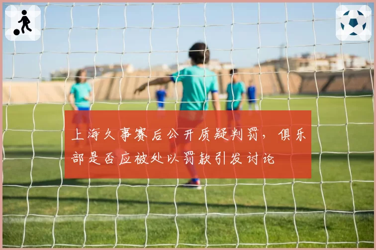 上海久事赛后公开质疑判罚，俱乐部是否应被处以罚款引发讨论
