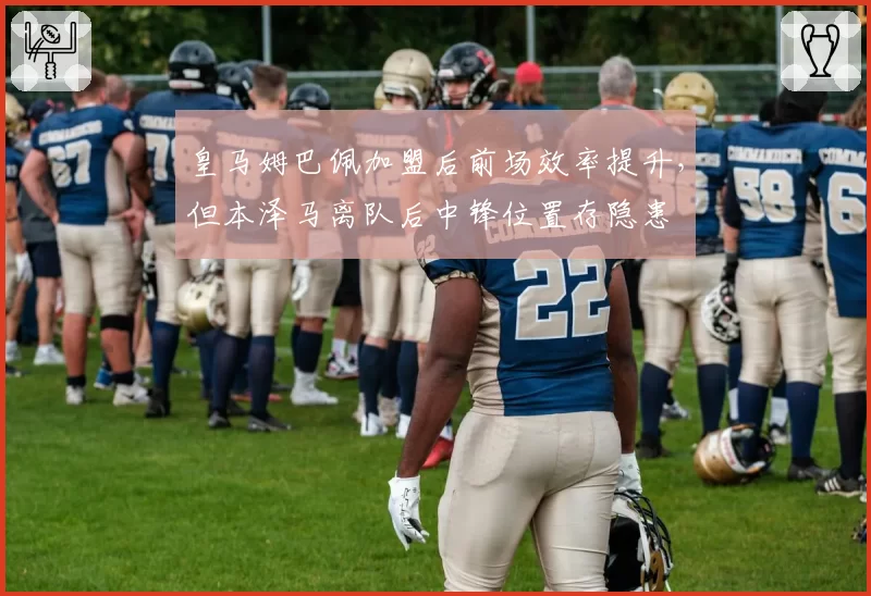 皇马姆巴佩加盟后前场效率提升，但本泽马离队后中锋位置存隐患
