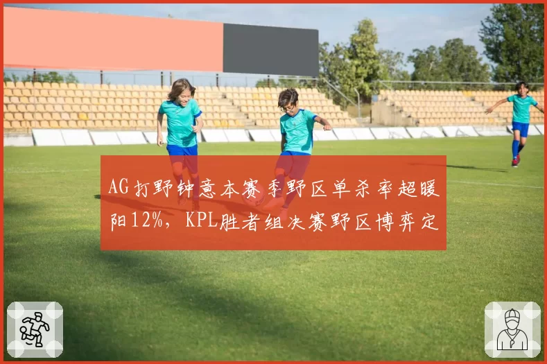 AG打野钟意本赛季野区单杀率超暖阳12%,KPL胜者组决赛野区博弈定胜负