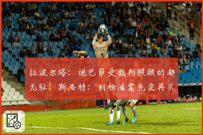 拉波尔塔:说巴萨受裁判照顾的都无耻!斯洛特:利物浦需先卖再买