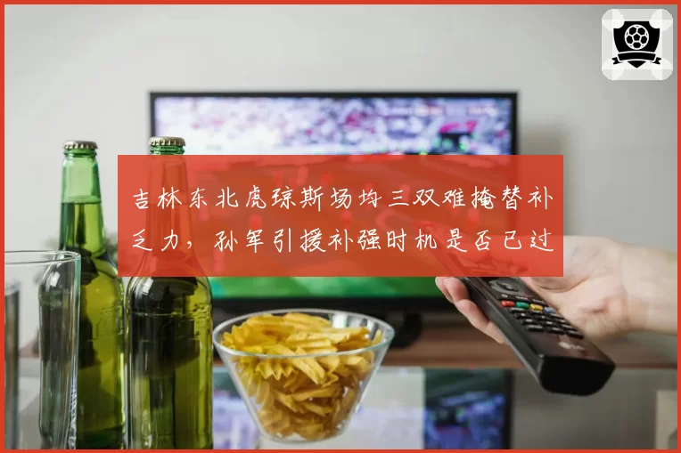 吉林东北虎琼斯场均三双难掩替补乏力,孙军引援补强时机是否已过