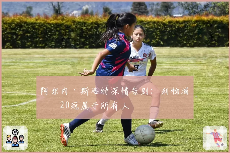 阿尔内·斯洛特深情告别:利物浦第20冠属于所有人