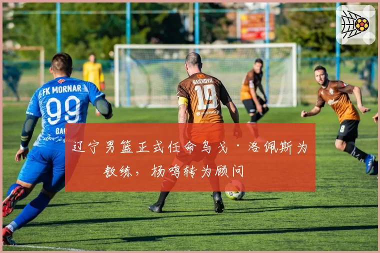 辽宁男篮正式任命乌戈·洛佩斯为主教练，杨鸣转为顾问