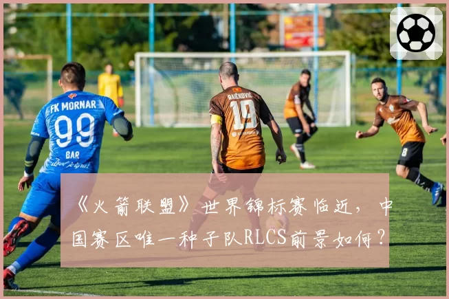 《火箭联盟》世界锦标赛临近，中国赛区唯一种子队RLCS前景如何？