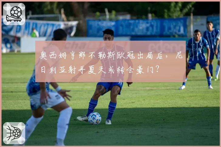 奥西姆亨那不勒斯欧冠出局后,尼日利亚射手夏天或转会豪门?
