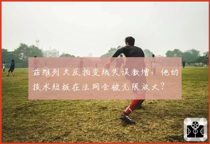 兹维列夫反拍变线失误激增，他的技术短板在法网会被无限放大？