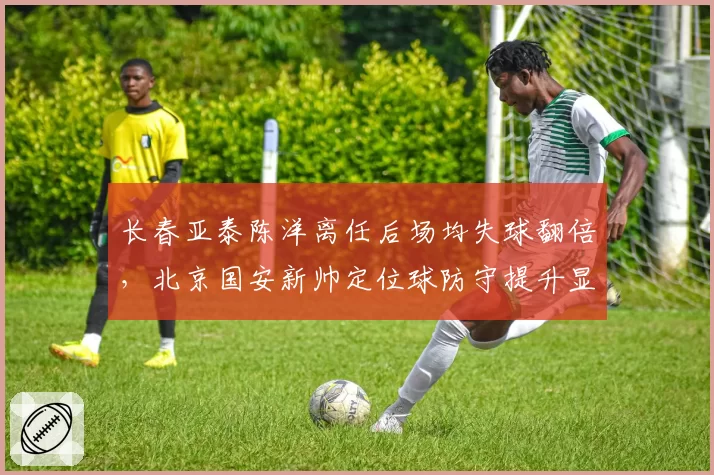 长春亚泰陈洋离任后场均失球翻倍，北京国安新帅定位球防守提升显著