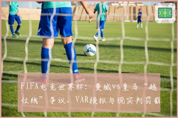 FIFA电竞世界杯:曼城vs皇马“越位线”争议,VAR模拟与现实判罚截然不同