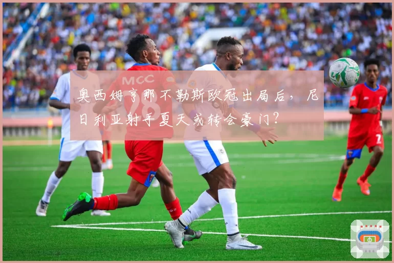 奥西姆亨那不勒斯欧冠出局后,尼日利亚射手夏天或转会豪门?