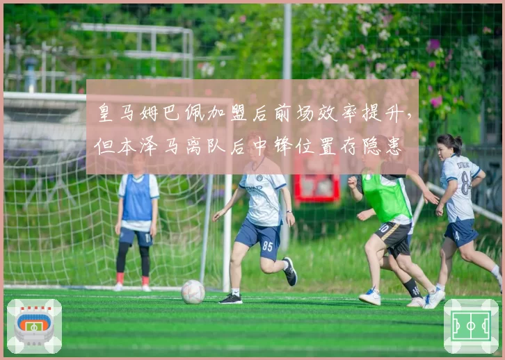 皇马姆巴佩加盟后前场效率提升，但本泽马离队后中锋位置存隐患