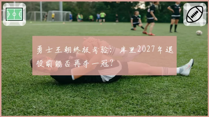 勇士王朝终极考验:库里2027年退役前能否再夺一冠?