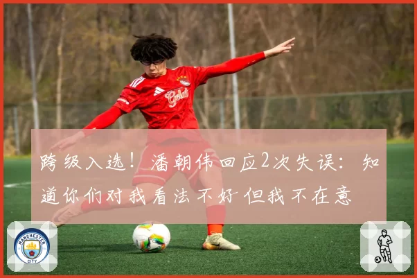 跨级入选!潘朝伟回应2次失误:知道你们对我看法不好 但我不在意